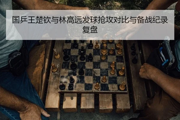 国乒王楚钦与林高远发球抢攻对比与备战纪录复盘